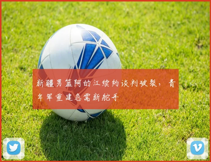 新疆男篮阿的江续约谈判破裂，青年军重建急需新舵手