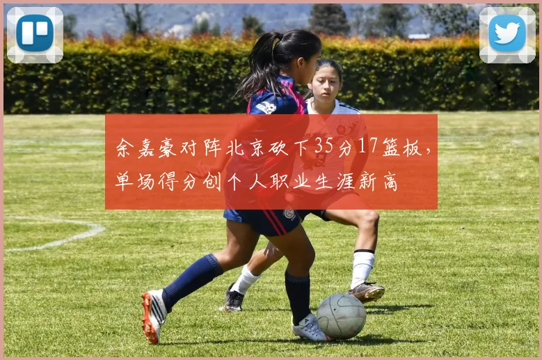 余嘉豪对阵北京砍下35分17篮板，单场得分创个人职业生涯新高