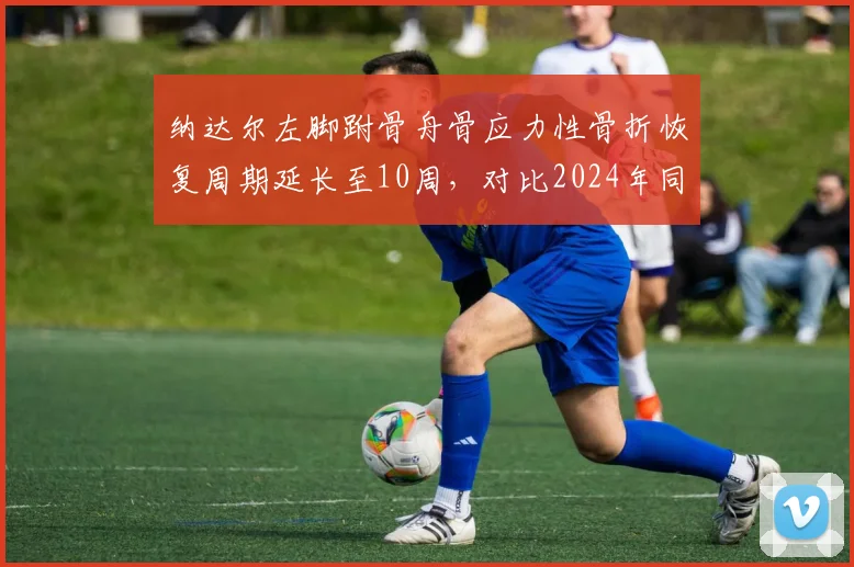 纳达尔左脚跗骨舟骨应力性骨折恢复周期延长至10周，对比2024年同一部位伤病史康复效率下降