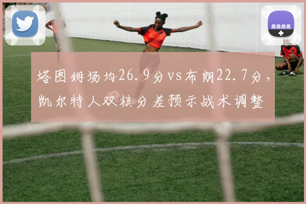 塔图姆场均26.9分vs布朗22.7分，凯尔特人双核分差预示战术调整