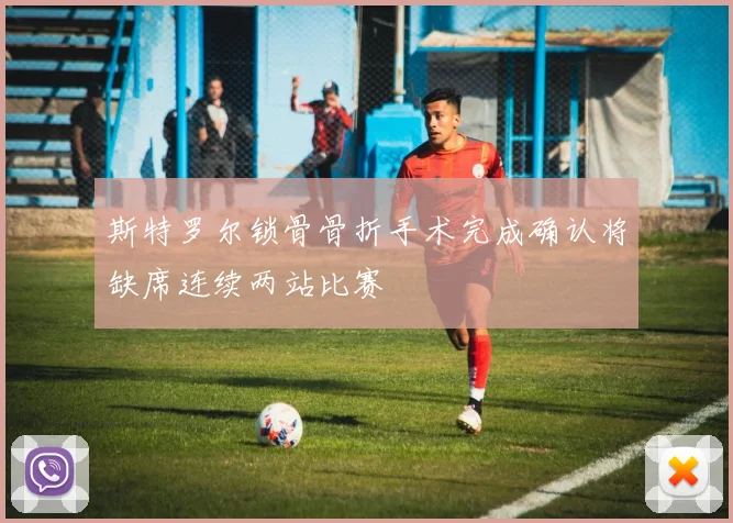 斯特罗尔锁骨骨折手术完成确认将缺席连续两站比赛